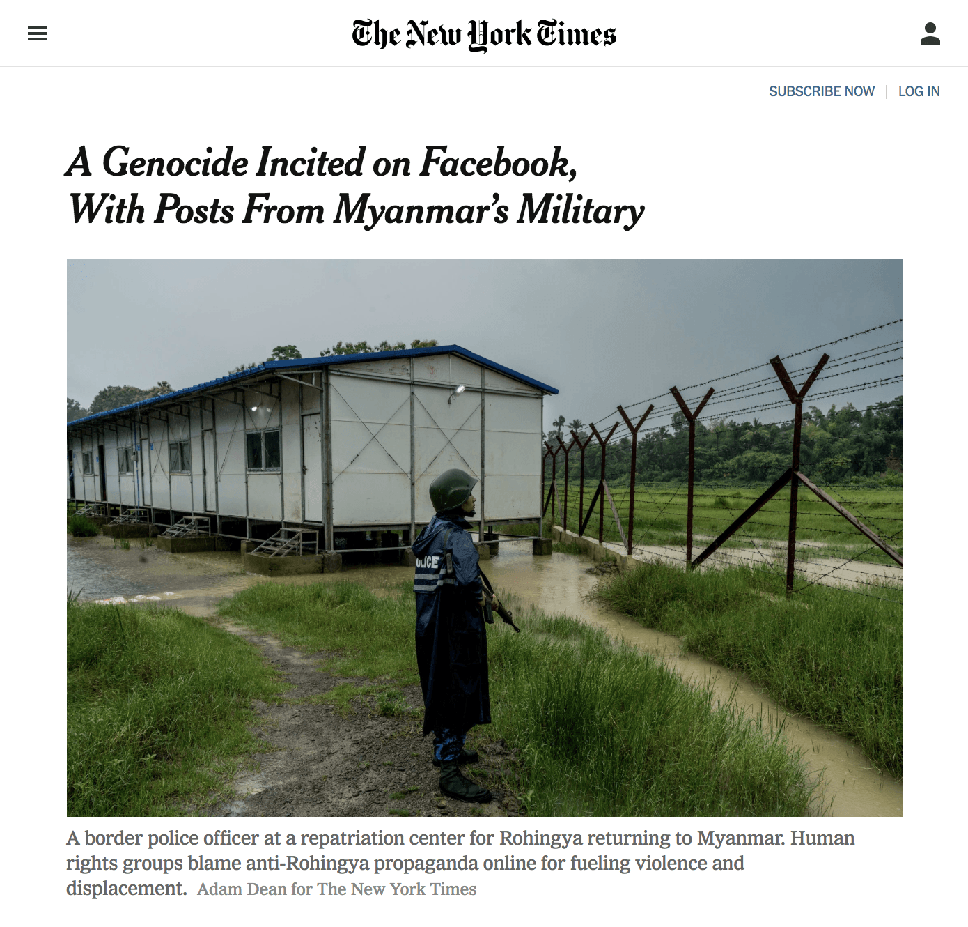 Screenshot from a New York Times article, whose headline is, A Genocide Incited on Facebook, With Posts From Myanmars Military. Below the headline is a photo of a police officer holding an assault rife standing in front of a high razor wire fence on an overcast day. Below the photo is a caption that reads, A border police officer at a reparation center for Rohingya returning to Myanmar. Human rights groups blame anti-Rohingya propaganda for fueling violence and displacement. Adam Dean for The New York Times. FIGCAPTION: Heres Facebooks full report.